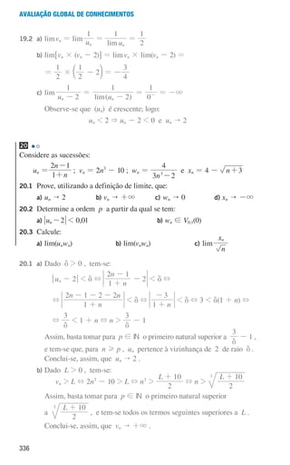 336
Avaliação global de conhecimentos
19.2 a) limvn = lim u
1
n
=
lim u
1
n
=
2
1
				 b) lim6vn × (vn - 2)@ = limvn × lim(vn - 2) =
							 =
2
1
×
2
1
2
-
c m = -
4
3
				 c) lim
u 2
1
n -
=
( )
lim u 2
1
n -
=
0
1
- = -3
				 			
Observe-se que (un) é crescente; logo:
un  2  un - 2  0 e un  2
20
Considere as sucessões:
un =
n
n
1
2 1
+
-
; vn = 2n3
- 10 ; wn =
n
3 2
4
3
-
e xn = 4 - n 3
+
20.1	
Prove, utilizando a definição de limite, que:
a) un  2 b) vn  +3 c) wn  0 d) xn  -3
20.2	
Determine a ordem p a partir da qual se tem:
a) u 2
n-  0,01 b) wn ! V0,1(0)
20.3	Calcule:
a) lim(unwn) b) lim(vnwn) c) lim
n
xn
20.1 a) Dado d  0 , tem-se:
								 qun - 2u  d +
n
n
1
2 1
2
+
-
-  d +
								 +
n
n n
1
2 1 2 2
+
- - -
 d +
n
1
3
+
-
 d + 3  d(1 + n) +
								 +
3
d
 1 + n + n 
3
d
- 1
							
Assim, basta tomar para p ! IN o primeiro natural superior a
3
d
- 1 ,
e tem-se que, para n H p , un pertence à vizinhança de 2 de raio d .
Conclui-se, assim, que un  2 .
				 b) Dado L  0 , tem-se:
vn  L + 2n3
- 10  L + n3

L
2
10
+
+ n 
L
2
10
3 +
							
Assim, basta tomar para p ! IN o primeiro natural superior
							
a
L
2
10
3 +
, e tem-se todos os termos seguintes superiores a L .
							 Conclui-se, assim, que vn  +3 .
000707 328-351.indd 336 01/07/16 13:41
 
