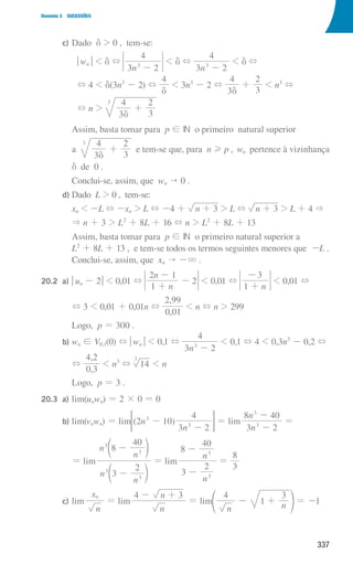 337
Domínio 3 SUCESSÕES
				 c) Dado d  0 , tem-se:
qwnu  d +
n
3 2
4
3
-
 d +
n
3 2
4
3
-
 d +
+ 4  d(3n3
- 2) +
4
d
 3n3
- 2 +
3
4
d
+
3
2
 n3
+
+ n 
3
4
3
2
3
d
+
							
Assim, basta tomar para p ! IN o primeiro natural superior
							
a
3
4
3
2
3
d
+ e tem-se que, para n H p , wn pertence à vizinhança
							 d de 0 .
							 Conclui-se, assim, que wn  0 .
				 d) Dado L  0 , tem-se:
							 xn  -L + -xn  L + -4 + n 3
+  L + n 3
+  L + 4 
							
 n + 3  L2
+ 8L + 16 + n  L2
+ 8L + 13
							
Assim, basta tomar para p ! IN o primeiro natural superior a
L2
+ 8L + 13 , e tem-se todos os termos seguintes menores que -L .
Conclui-se, assim, que xn  -3 .
20.2 a) qun - 2u  0,01 +
n
n
1
2 1
2
+
-
-  0,01 +
n
1
3
+
-
 0,01 +
							 + 3  0,01 + 0,01n +
,
,
0 01
2 99
 n + n  299
Logo, p = 300 .
				 b) wn ! V0,1(0) + qwnu  0,1 +
n
3 2
4
3
-
 0,1 + 4  0,3n3
- 0,2 +
							 +
,
,
0 3
4 2
 n3
+ 14
3
 n
							 Logo, p = 3 .
20.3 a) lim(unwn) = 2 × 0 = 0
				 b) lim(vnwn) = lim ( )
n
n
2 10
3 2
4
3
3
-
-
 F = lim
n
n
3 2
8 40
3
3
-
-
=
							 = lim
n
n
n
n
3
2
8
40
3
3
3
3
-
-
d
d
n
n
= lim
n
n
3
2
8
40
3
3
-
-
=
3
8
				 c) lim
n
xn
= lim
n
n
4 3
- +
= lim
n n
4
1
3
+
-
f p = -1
000707 328-351.indd 337 01/07/16 13:41
 