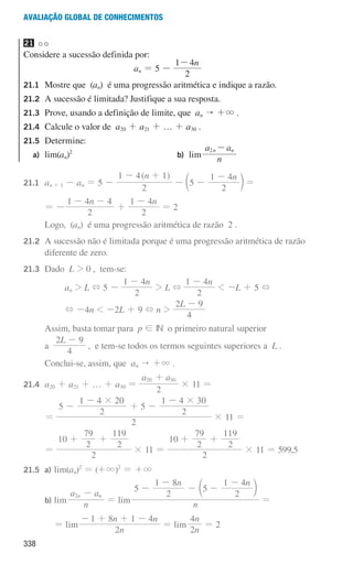 338
Avaliação global de conhecimentos
21
Considere a sucessão definida por:
an = 5 -
n
2
1 4
-
21.1	
Mostre que (an) é uma progressão aritmética e indique a razão.
21.2	
A sucessão é limitada? Justifique a sua resposta.
21.3	
Prove, usando a definição de limite, que an  +3 .
21.4	
Calcule o valor de a20 + a21 + … + a30 .
21.5	Determine:
a) lim(an)2
b) lim n
a a
n n
2 -
21.1 an + 1 - an = 5 -
( )
n
2
1 4 1
- +
-
n
5
2
1 4
-
-
c m =
				 = -
n
2
1 4 4
- -
+
n
2
1 4
-
= 2
				
Logo, (an) é uma progressão aritmética de razão 2 .
21.2	
A sucessão não é limitada porque é uma progressão aritmética de razão
diferente de zero.
21.3 Dado L  0 , tem-se:
an  L + 5 -
n
2
1 4
-
 L +
n
2
1 4
-
 -L + 5 +
+ -4n  -2L + 9 + n 
L
4
2 9
-
				
Assim, basta tomar para p ! IN o primeiro natural superior
a
L
4
2 9
-
, e tem-se todos os termos seguintes superiores a L .
				
Conclui-se, assim, que an  +3 .
21.4 a20 + a21 + … + a30 =
a a
2
20 30
+
× 11 =
				 =
2
5
2
1 4 20
5
2
1 4 30
# #
-
-
+ -
-
× 11 =
				 =
2
10
2
79
2
119
+ +
× 11 =
2
10
2
79
2
119
+ +
× 11 = 599,5
21.5 a) lim(an)2
= (+3)2
= +3
				 b) lim n
a a
n n
2 -
= lim n
n n
5
2
1 8
5
2
1 4
-
-
- -
-
c m
=
							 = lim
n
n n
2
1 8 1 4
- + + -
= lim
n
n
2
4
= 2
000707 328-351.indd 338 01/07/16 13:42
 