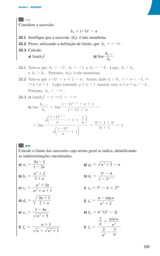 339
Domínio 3 SUCESSÕES
22
Considere a sucessão:
bn = (-1)n
- n
22.1	
Justifique que a sucessão (bn) é não monótona.
22.2	
Prove, utilizando a definição de limite, que bn  - 3 .
22.3	Calcule:
a) lim(bn)2
b) lim
b
b
n
n 1
+
22.1	
Tem-se que b1 = -2 , b2 = -1 e b3 = -4 . Logo, b1  b2
e b2  b3 . Portanto, (bn) é não monótona.
22.2	
Tem-se que (-1)n
- n G 1 - n . Assim, dado L  0 , 1 - n  -L +
+nL+1 . Logo, tomando pHL+1 natural, vem nHpun -L .
				 Portanto, bn  -3 .
22.3 a) lim(bn)2
= (-3)2
= +3
				 b) lim
b
b
n
n 1
+
= lim
( )
( )
n
n
1
1 1
n
n 1
- +
- + +
+
=
							 = lim
( )
( )
n n
n n n
1
1
1
1
1
n
n 1
-
+
-
+ +
+
d
d
n
n
=
0 1
0 1 0
+
+ +
= 1
23
Calcule o limite das sucessões cujo termo geral se indica, identificando
as indeterminações encontradas:
a) an =
n
n
1 2
3 1
-
-
b) bn =
n
n
3
2
2
+
+
c) cn =
n n
n n
1
2
2
3
+ +
+
d) dn =
n
n
2
4 1
+
+
e) en =
n
n
5
1 4
2
+
-
f) fn =
n n
n
1
3
2
+ +
+
g) gn = n n
2
2
+ -
h) hn =
1 3
3 4
n
n
1
-
-
+
i) in = 3n
- 4 × 22n
j) jn =
sin
n
n n
2
2
+
-
k) kn = 4-n
(3n
- 2)
l) ln =
cos
n n
n n
n
2 3
2
2
2
-
+
000707 328-351.indd 339 01/07/16 13:42
 