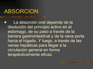 ABSORCION La absorción oral depende de la disolución del principio activo en el estómago, de su paso a través de la barrera gastrointestinal y de la vena porta hacia el hígado. Y luego, a través de las venas hepáticas para llegar a la circulación general en forma terapéuticamente eficaz. 