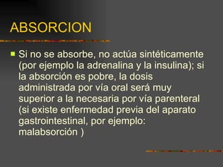 ABSORCION Si no se absorbe, no actúa sintéticamente (por ejemplo la adrenalina y la insulina); si la absorción es pobre, la dosis administrada por vía oral será muy superior a la necesaria por vía parenteral (si existe enfermedad previa del aparato gastrointestinal, por ejemplo: malabsorción )  
