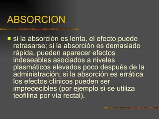 ABSORCION si la absorción es lenta, el efecto puede retrasarse; si la absorción es demasiado rápida, pueden aparecer efectos indeseables asociados a niveles plasmáticos elevados poco después de la administración; si la absorción es errática los efectos clínicos pueden ser impredecibles (por ejemplo si se utiliza teofilina por vía rectal). 