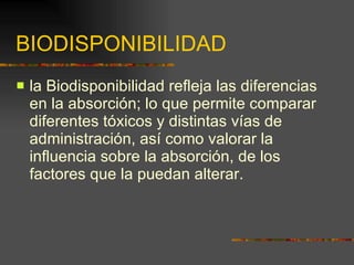 BIODISPONIBILIDAD la Biodisponibilidad refleja las diferencias en la absorción; lo que permite comparar diferentes tóxicos y distintas vías de administración, así como valorar la influencia sobre la absorción, de los factores que la puedan alterar. 