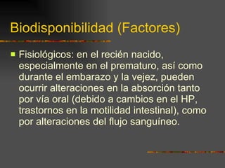 Biodisponibilidad (Factores) Fisiológicos: en el recién nacido, especialmente en el prematuro, así como durante el embarazo y la vejez, pueden ocurrir alteraciones en la absorción tanto por vía oral (debido a cambios en el HP, trastornos en la motilidad intestinal), como por alteraciones del flujo sanguíneo. 