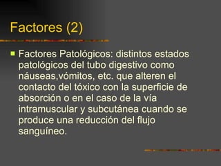 Factores (2) Factores Patológicos: distintos estados patológicos del tubo digestivo como náuseas,vómitos, etc. que alteren el contacto del tóxico con la superficie de absorción o en el caso de la vía intramuscular y subcutánea cuando se produce una reducción del flujo sanguíneo. 