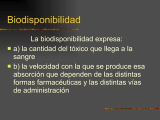 Biodisponibilidad La biodisponibilidad expresa:  a) la cantidad del tóxico que llega a la sangre  b) la velocidad con la que se produce esa absorción que dependen de las distintas formas farmacéuticas y las distintas vías de administración 