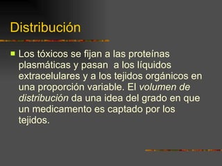 Distribución Los tóxicos se fijan a las proteínas plasmáticas y pasan  a los líquidos extracelulares y a los tejidos orgánicos en una proporción variable. El  volumen de distribución  da una idea del grado en que un medicamento es captado por los tejidos.  