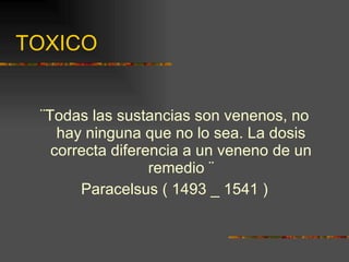 TOXICO ¨Todas las sustancias son venenos, no hay ninguna que no lo sea. La dosis correcta diferencia a un veneno de un remedio ¨ Paracelsus ( 1493 _ 1541 ) 