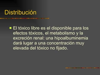 Distribución El tóxico libre es el disponible para los efectos tóxicos, el metabolismo y la excreción renal: una hipoalbuminemia dará lugar a una concentración muy elevada del tóxico no fijado. 