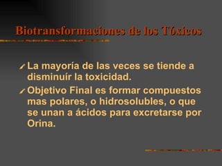 La mayoría de las veces se tiende a disminuír la toxicidad. Objetivo Final es formar compuestos mas polares, o hidrosolubles, o que se unan a ácidos para excretarse por Orina. Biotransformaciones de los Tóxicos 