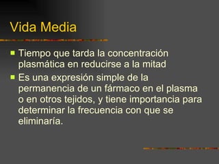 Vida Media Tiempo que tarda la concentración plasmática en reducirse a la mitad Es una expresión simple de la permanencia de un fármaco en el plasma o en otros tejidos, y tiene importancia para determinar la frecuencia con que se eliminaría. 