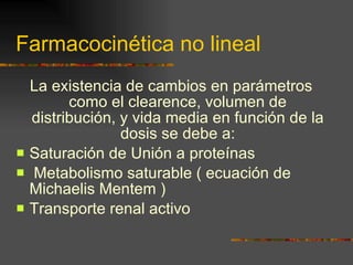 Farmacocinética no lineal La existencia de cambios en parámetros como el clearence, volumen de distribución, y vida media en función de la dosis se debe a: Saturación de Unión a proteínas Metabolismo saturable ( ecuación de Michaelis Mentem ) Transporte renal activo 
