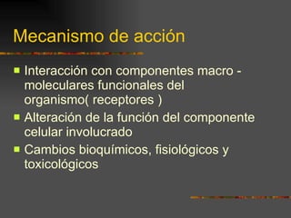 Mecanismo de acción Interacción con componentes macro -  moleculares funcionales del organismo( receptores ) Alteración de la función del componente celular involucrado Cambios bioquímicos, fisiológicos y toxicológicos  