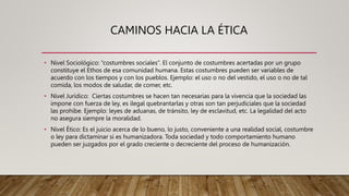 CAMINOS HACIA LA ÉTICA
• Nivel Sociológico: “costumbres sociales”. El conjunto de costumbres acertadas por un grupo
constituye el Ethos de esa comunidad humana. Estas costumbres pueden ser variables de
acuerdo con los tiempos y con los pueblos. Ejemplo: el uso o no del vestido, el uso o no de tal
comida, los modos de saludar, de comer, etc.
• Nivel Jurídico: Ciertas costumbres se hacen tan necesarias para la vivencia que la sociedad las
impone con fuerza de ley, es ilegal quebrantarlas y otras son tan perjudiciales que la sociedad
las prohíbe. Ejemplo: leyes de aduanas, de tránsito, ley de esclavitud, etc. La legalidad del acto
no asegura siempre la moralidad.
• Nivel Ético: Es el juicio acerca de lo bueno, lo justo, conveniente a una realidad social, costumbre
o ley para dictaminar si es humanizadora. Toda sociedad y todo comportamiento humano
pueden ser juzgados por el grado creciente o decreciente del proceso de humanización.
 