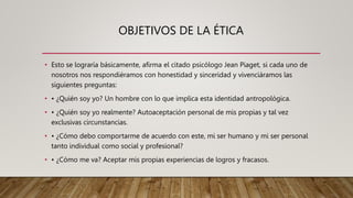 OBJETIVOS DE LA ÉTICA
• Esto se lograría básicamente, afirma el citado psicólogo Jean Piaget, si cada uno de
nosotros nos respondiéramos con honestidad y sinceridad y vivenciáramos las
siguientes preguntas:
• • ¿Quién soy yo? Un hombre con lo que implica esta identidad antropológica.
• • ¿Quién soy yo realmente? Autoaceptación personal de mis propias y tal vez
exclusivas circunstancias.
• • ¿Cómo debo comportarme de acuerdo con este, mi ser humano y mi ser personal
tanto individual como social y profesional?
• • ¿Cómo me va? Aceptar mis propias experiencias de logros y fracasos.
 