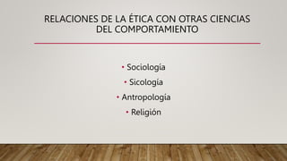 RELACIONES DE LA ÉTICA CON OTRAS CIENCIAS
DEL COMPORTAMIENTO
• Sociología
• Sicología
• Antropología
• Religión
 
