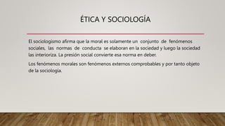 ÉTICA Y SOCIOLOGÍA
El sociologismo afirma que la moral es solamente un conjunto de fenómenos
sociales, las normas de conducta se elaboran en la sociedad y luego la sociedad
las interioriza. La presión social convierte esa norma en deber.
Los fenómenos morales son fenómenos externos comprobables y por tanto objeto
de la sociología.
 