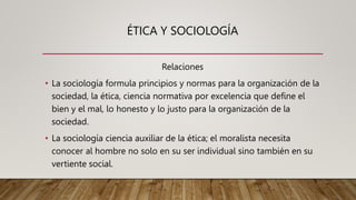 ÉTICA Y SOCIOLOGÍA
Relaciones
• La sociología formula principios y normas para la organización de la
sociedad, la ética, ciencia normativa por excelencia que define el
bien y el mal, lo honesto y lo justo para la organización de la
sociedad.
• La sociología ciencia auxiliar de la ética; el moralista necesita
conocer al hombre no solo en su ser individual sino también en su
vertiente social.
 