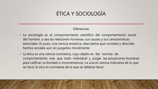 ÉTICA Y SOCIOLOGÍA
Diferencias
• La sociología es el comportamiento científico del comportamiento social
del hombre, o sea las relaciones humanas, sus causas y sus características
esenciales. Es pues, una ciencia empírica, descriptiva que constata y describe
hechos sociales aún sin juzgarlos moralmente.
• La ética es una ciencia normativa, cuyo objeto es dar normas de
comportamiento más que todo individual y juzgar las actuaciones humanas
para calificar su bondad o inconveniencia. La una es ciencia indicativa de lo que
se hace; la otra es normativa de lo que se debería hacer.
 