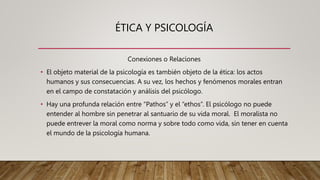 ÉTICA Y PSICOLOGÍA
Conexiones o Relaciones
• El objeto material de la psicología es también objeto de la ética: los actos
humanos y sus consecuencias. A su vez, los hechos y fenómenos morales entran
en el campo de constatación y análisis del psicólogo.
• Hay una profunda relación entre “Pathos” y el “ethos”. El psicólogo no puede
entender al hombre sin penetrar al santuario de su vida moral. El moralista no
puede entrever la moral como norma y sobre todo como vida, sin tener en cuenta
el mundo de la psicología humana.
 