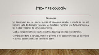 ÉTICA Y PSICOLOGÍA
Diferencias
Se diferencian por su objeto formal: el psicólogo estudia el modo de ser del
hombre; trata de descubrir y analizar las facultades humanas y su funcionamiento y
los modos y razones de tal funcionamiento.
La ética juzga moralmente los hechos tratados de aprobarlos o condenarlos.
La moral condena o aprueba, manda o permite a los actos humanos. La psicología
es ciencia del ser; la ética es ciencia del deber.
 