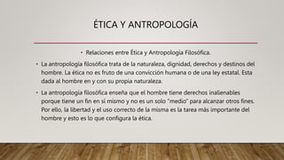 ÉTICA Y ANTROPOLOGÍA
• Relaciones entre Ética y Antropología Filosófica.
• La antropología filosófica trata de la naturaleza, dignidad, derechos y destinos del
hombre. La ética no es fruto de una convicción humana o de una ley estatal. Esta
dada al hombre en y con su propia naturaleza.
• La antropología filosófica enseña que el hombre tiene derechos inalienables
porque tiene un fin en sí mismo y no es un solo “medio” para alcanzar otros fines.
Por ello, la libertad y el uso correcto de la misma es la tarea más importante del
hombre y esto es lo que configura la ética.
 