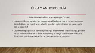 ÉTICA Y ANTROPOLOGÍA
• Relaciones entre Ética Y Antropología Cultural.
• Los antropólogos sociales han reconocido el hecho de que el comportamiento
del individuo, su moral y su religión quedan determinados en gran parte
por la sociedad.
• La antropología positiva, como la psicología experimental y la sociología, pueden
ser un valioso auxiliar de la ética, aunque hay el riesgo positivista de reducir la
ética a una simple manifestación de cultura transitoria y relativa.
 