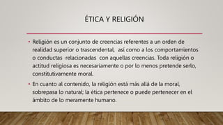 ÉTICA Y RELIGIÓN
• Religión es un conjunto de creencias referentes a un orden de
realidad superior o trascendental, así como a los comportamientos
o conductas relacionadas con aquellas creencias. Toda religión o
actitud religiosa es necesariamente o por lo menos pretende serlo,
constitutivamente moral.
• En cuanto al contenido, la religión está más allá de la moral,
sobrepasa lo natural; la ética pertenece o puede pertenecer en el
ámbito de lo meramente humano.
 
