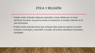 ÉTICA Y RELIGIÓN
• Pueden existir actitudes religiosas separadas y hasta reñidas por la moral:
sacrificios humanos, las guerras santas, la inquisición, el suicidio colectivo en el
caso de Guyana.
• Pueden existir actitudes éticas que rechazan toda instancia superior a la razón
humana o a las leyes y costumbre s sociales, tal la ética naturalista, humanista y
sicologista.
 