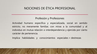 NOCIONES DE ÉTICA PROFESIONAL
Profesión y Profesiones
Actividad humano específica y especializada, social en sentido
estricto, no meramente familiar, con miras a la comunidad y al
individuo en mutua relación o interdependencia y ejercida por cierto
carácter de pertenencia.
Implica habilidades y conocimientos especiales = destrezas
 