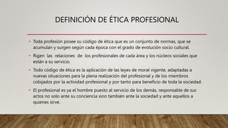 DEFINICIÓN DE ÉTICA PROFESIONAL
• Toda profesión posee su código de ética que es un conjunto de normas, que se
acumulan y surgen según cada época con el grado de evolución socio cultural.
• Rigen las relaciones de los profesionales de cada área y los núcleos sociales que
están a su servicio.
• Todo código de ética es la aplicación de las leyes de moral vigente, adaptadas a
nuevas situaciones para la plena realización del profesional y de los miembros
cobijados por la actividad profesional y por tanto para beneficio de toda la sociedad.
• El profesional es ya el hombre puesto al servicio de los demás, responsable de sus
actos no solo ante su conciencia sino también ante la sociedad y ante aquellos a
quienes sirve.
 