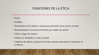FUNCIONES DE LA ÉTICA
• Social
• Analítica
• Moralizadora: Da criterios y valores que permiten hacer juicios morales
• Personalizadora: humaniza al hombre por medio de valores
• Crítica: Juzgar los hechos
• Utópica: lo deseable, lo mejor, el ideal
• Creadora de valores: propone al hombre valores para tener en cuenta en su
conducta.
 