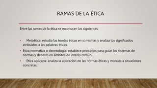 RAMAS DE LA ÉTICA
Entre las ramas de la ética se reconocen las siguientes:
• Metaética: estudia las teorías éticas en sí mismas y analiza los significados
atribuidos a las palabras éticas.
• Ética normativa o deontología: establece principios para guiar los sistemas de
normas y deberes en ámbitos de interés común.
• Ética aplicada: analiza la aplicación de las normas éticas y morales a situaciones
concretas.
 