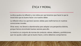 ÉTICA Y MORAL
La ética ayuda a la reflexión y nos indica por qué tenemos que hacer lo que la
moral dice que es bueno hacer o es nuestro deber.
La reflexión ética nos aportará razones válidas para reafirmarnos en nuestras
convicciones morales.
Otras veces, nos llevará a abandonarlas para adoptar una perspectiva distinta,
porque hemos encontrado buenas razones para ello.
La moral es un conjunto de normas de conducta, valores, deberes y prohibiciones
que nos ayuda a saber qué es bueno hacer y cómo debemos comportarnos
 