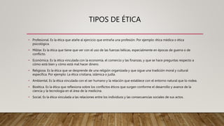 TIPOS DE ÉTICA
• Profesional. Es la ética que atañe al ejercicio que entraña una profesión. Por ejemplo: ética médica o ética
psicológica.
• Militar. Es la ética que tiene que ver con el uso de las fuerzas bélicas, especialmente en épocas de guerra o de
conflicto.
• Económica. Es la ética vinculada con la economía, el comercio y las finanzas, y que se hace preguntas respecto a
cómo está bien y cómo está mal hacer dinero.
• Religiosa. Es la ética que se desprende de una religión organizada y que sigue una tradición moral y cultural
específica. Por ejemplo: La ética cristiana, islámica o judía.
• Ambiental. Es la ética vinculada con el ser humano y la relación que establece con el entorno natural que lo rodea.
• Bioética. Es la ética que reflexiona sobre los conflictos éticos que surgen conforme el desarrollo y avance de la
ciencia y la tecnología en el área de la medicina.
• Social. Es la ética vinculada a las relaciones entre los individuos y las consecuencias sociales de sus actos.
 