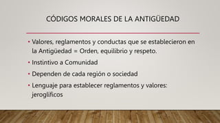 CÓDIGOS MORALES DE LA ANTIGÜEDAD
• Valores, reglamentos y conductas que se establecieron en
la Antigüedad = Orden, equilibrio y respeto.
• Instintivo a Comunidad
• Dependen de cada región o sociedad
• Lenguaje para establecer reglamentos y valores:
jeroglíficos
 