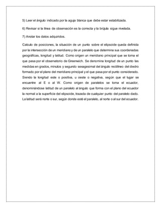 5) Leer el ángulo indicado por la aguja blanca que debe estar estabilizada.
6) Revisar si la línea de observación es la correcta y la brújula sigue nivelada.
7) Anotar los datos adquiridos.
Calculo de posiciones, la situación de un punto sobre el elipsoide queda definida
por la intersección de un meridiano y de un paralelo que determina sus coordenadas
geográficas, longitud y latitud. Como origen un meridiano principal que se toma el
que pasa por el observatorio de Greenwich. Se denomina longitud de un punto las
medidas en grados, minutos y segundo sexagesimal del ángulo rectilíneo del diedro
formado por el plano del meridiano principal y el que pasa por el punto considerado.
Siendo la longitud este o positiva, u oeste o negativa, según que el lugar se
encuentre al E o al W. Como origen de paralelos se toma el ecuador,
denominándose latitud de un paralelo al ángulo que forma con el plano del ecuador
la normal a la superficie del elipsoide, trazada de cualquier punto del paralelo dado.
La latitud será norte o sur, según donde esté el paralelo, al norte o al sur del ecuador.
 