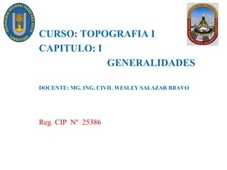 CURSO: TOPOGRAFIA I
CAPITULO: I
GENERALIDADES
DOCENTE: MG. ING. CIVIL WESLEY SALAZAR BRAVO
Reg. CIP Nº 25386
 