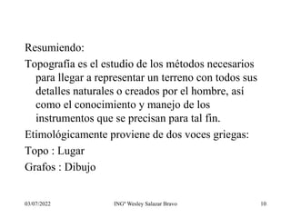 03/07/2022 INGº Wesley Salazar Bravo 10
Resumiendo:
Topografía es el estudio de los métodos necesarios
para llegar a representar un terreno con todos sus
detalles naturales o creados por el hombre, así
como el conocimiento y manejo de los
instrumentos que se precisan para tal fin.
Etimológicamente proviene de dos voces griegas:
Topo : Lugar
Grafos : Dibujo
 