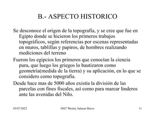 03/07/2022 INGº Wesley Salazar Bravo 11
B.- ASPECTO HISTORICO
Se desconoce el origen de la topografía, y se cree que fue en
Egipto donde se hicieron los primeros trabajos
topográficos, según referencias por escenas representadas
en muros, tablillas y papiros, de hombres realizando
mediciones del terreno
Fueron los egipcios los primeros que conocían la ciencia
pura, que luego los griegos lo bautizaron como
geometría(medida de la tierra) y su aplicación, en lo que se
considero como topografía.
Desde hace mas de 5000 años existía la división de las
parcelas con fines fiscales, así como para marcar linderos
ante las avenidas del Nilo.
 