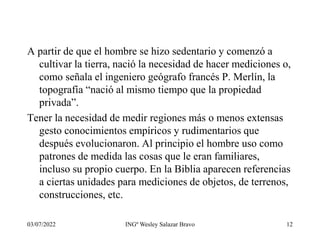 03/07/2022 INGº Wesley Salazar Bravo 12
A partir de que el hombre se hizo sedentario y comenzó a
cultivar la tierra, nació la necesidad de hacer mediciones o,
como señala el ingeniero geógrafo francés P. Merlín, la
topografía “nació al mismo tiempo que la propiedad
privada”.
Tener la necesidad de medir regiones más o menos extensas
gesto conocimientos empíricos y rudimentarios que
después evolucionaron. Al principio el hombre uso como
patrones de medida las cosas que le eran familiares,
incluso su propio cuerpo. En la Biblia aparecen referencias
a ciertas unidades para mediciones de objetos, de terrenos,
construcciones, etc.
 
