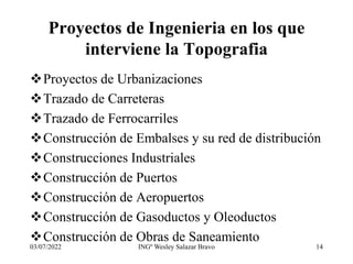 Proyectos de Ingenieria en los que
interviene la Topografia
Proyectos de Urbanizaciones
Trazado de Carreteras
Trazado de Ferrocarriles
Construcción de Embalses y su red de distribución
Construcciones Industriales
Construcción de Puertos
Construcción de Aeropuertos
Construcción de Gasoductos y Oleoductos
Construcción de Obras de Saneamiento
03/07/2022 INGº Wesley Salazar Bravo 14
 