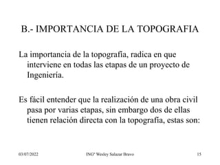 03/07/2022 INGº Wesley Salazar Bravo 15
B.- IMPORTANCIA DE LA TOPOGRAFIA
La importancia de la topografía, radica en que
interviene en todas las etapas de un proyecto de
Ingeniería.
Es fácil entender que la realización de una obra civil
pasa por varias etapas, sin embargo dos de ellas
tienen relación directa con la topografía, estas son:
 