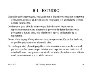 03/07/2022 INGº Wesley Salazar Bravo 16
B.1.- ESTUDIO
Llamado también proyecto, realizado por el ingeniero consultor o empresa
consultora, consiste en llevar a cabo los planos y el expediente técnico
de una futura obra.
Obviamente para ello, lo primero que debe hacer el ingeniero es
representar en un plano el terreno o porción de tierra donde se va a
proyectar la futura obra, ello significa el apoyo obligatorio de la
topografía.
De un plano topográfico y de una correcta representación de los linderos,
es posible proyectar una adecuada obra.
Sin embargo, si el plano topográfico elaborado no se acerca a la realidad,
por mas que los demás especialistas sean expertos en sus materias, el
estudio llevara consigo un error desde su inicio el cual será descubierto
en el proceso constructivo de la mismas
 