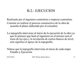 03/07/2022 INGº Wesley Salazar Bravo 17
B.2.- EJECUCION
Realizado por el ingeniero contratista o empresa contratista.
Consiste en realizar el proceso constructivo de la obra de
acuerdo al plano elaborado por el consultor.
La topografía interviene al inicio de la ejecución de la obra ya
que lo primero que hará el ingeniero en el terreno será el
trazo de los ejes y la nivelación de ciertos bancos de nivel,
esto significa el apoyo de la topografía.
Nótese que la topografía interviene al inicio de cada etapa:
Estudio y Ejecución
 