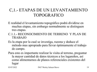03/07/2022 INGº Wesley Salazar Bravo 19
C,1.- ETAPAS DE UN LEVANTAMIENTO
TOPOGRAFICO
E realidad el levantamiento topográfico podrá dividirse en
muchas etapas, sin embargo normalmente se distinguen
tres etapas.
C.1.1.- RECONOCIMIENTO DE TERRENO Y PLAN DE
TRABAJO
Es la etapa por la cual se investiga, razona y deduce el
método mas apropiado para llevar óptimamente el trabajo
de campo.
Para esto es importante realizar la visita al terreno, preguntar
la mayor cantidad de datos técnicos a los lugareños, así
como alimentarnos de planos referenciales existentes del
lugar
 
