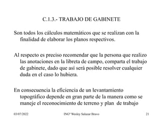 03/07/2022 INGº Wesley Salazar Bravo 21
C.1.3.- TRABAJO DE GABINETE
Son todos los cálculos matemáticos que se realizan con la
finalidad de elaborar los planos respectivos.
Al respecto es preciso recomendar que la persona que realizo
las anotaciones en la libreta de campo, comparta el trabajo
de gabinete, dado que así será posible resolver cualquier
duda en el caso lo hubiera.
En consecuencia la eficiencia de un levantamiento
topográfico depende en gran parte de la manera como se
maneje el reconocimiento de terreno y plan de trabajo
 