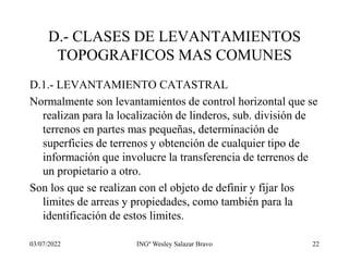 03/07/2022 INGº Wesley Salazar Bravo 22
D.- CLASES DE LEVANTAMIENTOS
TOPOGRAFICOS MAS COMUNES
D.1.- LEVANTAMIENTO CATASTRAL
Normalmente son levantamientos de control horizontal que se
realizan para la localización de linderos, sub. división de
terrenos en partes mas pequeñas, determinación de
superficies de terrenos y obtención de cualquier tipo de
información que involucre la transferencia de terrenos de
un propietario a otro.
Son los que se realizan con el objeto de definir y fijar los
limites de arreas y propiedades, como también para la
identificación de estos limites.
 