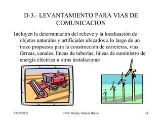 03/07/2022 INGº Wesley Salazar Bravo 24
D-3.- LEVANTAMIENTO PARA VIAS DE
COMUNICACION
Incluyen la determinación del relieve y la localización de
objetos naturales y artificiales ubicados a lo largo de un
trazo propuesto para la construcción de carreteras, vías
férreas, canales, líneas de tuberías, líneas de suministro de
energía eléctrica u otras instalaciones
 